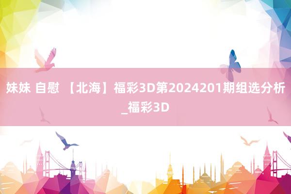 妹妹 自慰 【北海】福彩3D第2024201期组选分析_福彩3D