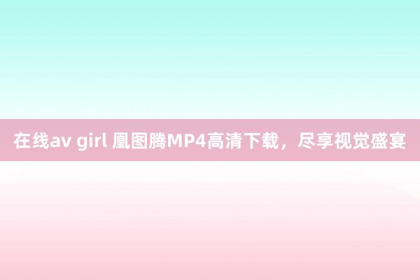 在线av girl 凰图腾MP4高清下载，尽享视觉盛宴