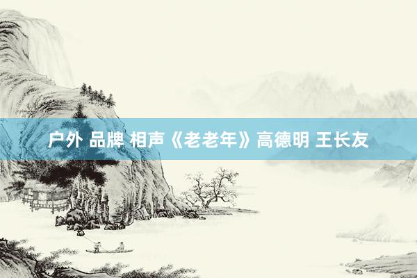 户外 品牌 相声《老老年》高德明 王长友