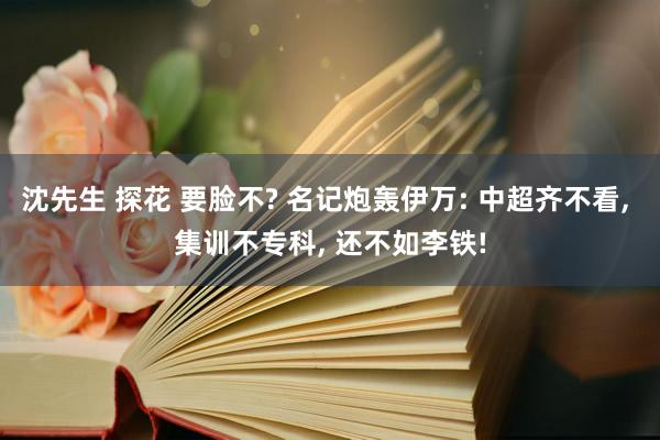 沈先生 探花 要脸不? 名记炮轰伊万: 中超齐不看， 集训不专科， 还不如李铁!