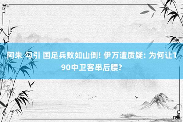 阿朱 勾引 国足兵败如山倒! 伊万遭质疑: 为何让190中卫客串后腰?