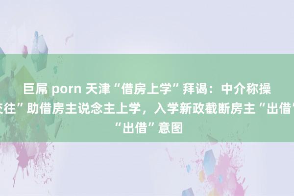 巨屌 porn 天津“借房上学”拜谒：中介称操盘“交往”助借房主说念主上学，入学新政截断房主“出借”意图