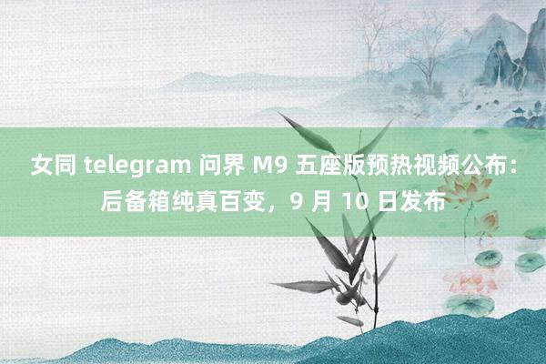 女同 telegram 问界 M9 五座版预热视频公布：后备箱纯真百变，9 月 10 日发布