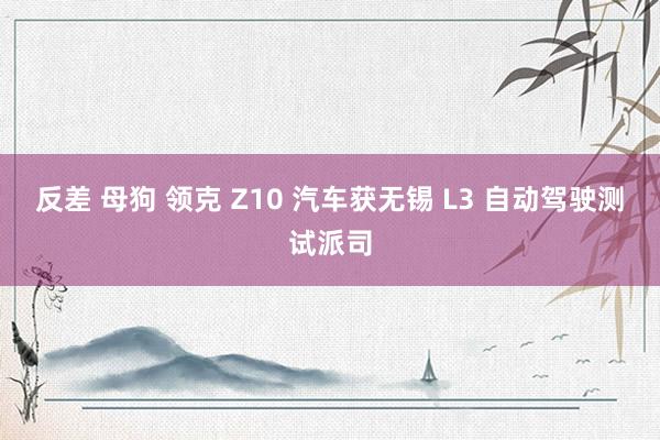 反差 母狗 领克 Z10 汽车获无锡 L3 自动驾驶测试派司