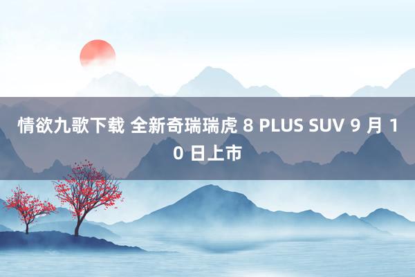 情欲九歌下载 全新奇瑞瑞虎 8 PLUS SUV 9 月 10 日上市