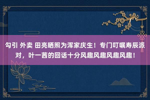 勾引 外卖 田亮晒照为浑家庆生！专门叮嘱寿辰派对，叶一茜的回话十分风趣风趣风趣风趣！