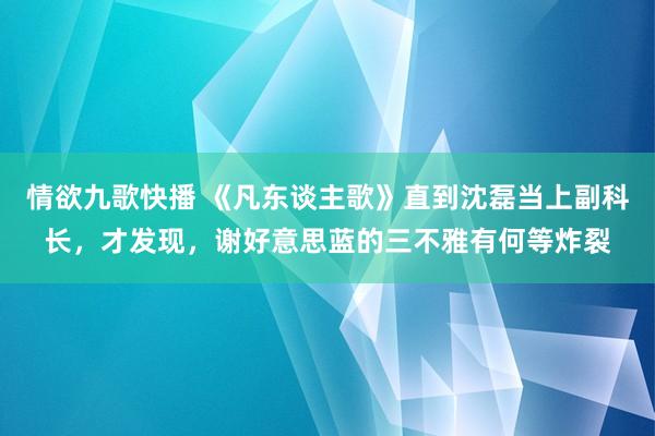 情欲九歌快播 《凡东谈主歌》直到沈磊当上副科长，才发现，谢好意思蓝的三不雅有何等炸裂