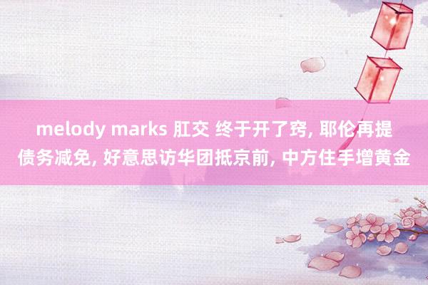 melody marks 肛交 终于开了窍， 耶伦再提债务减免， 好意思访华团抵京前， 中方住手增黄金