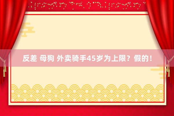 反差 母狗 外卖骑手45岁为上限？假的！