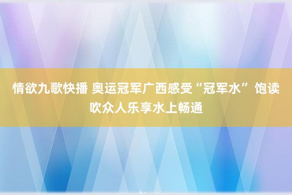 情欲九歌快播 奥运冠军广西感受“冠军水” 饱读吹众人乐享水上畅通