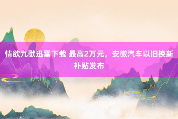 情欲九歌迅雷下载 最高2万元，安徽汽车以旧换新补贴发布