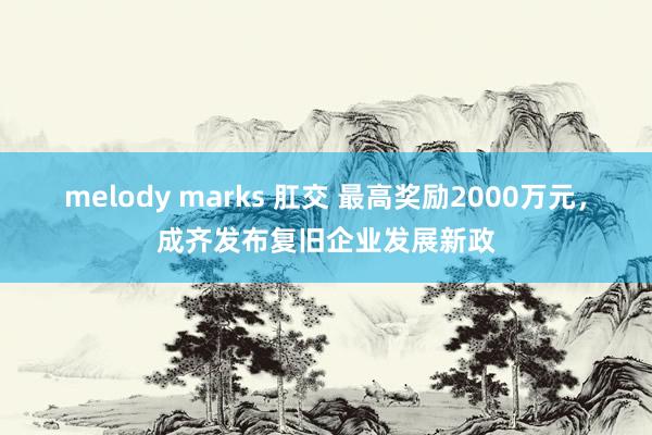 melody marks 肛交 最高奖励2000万元，成齐发布复旧企业发展新政