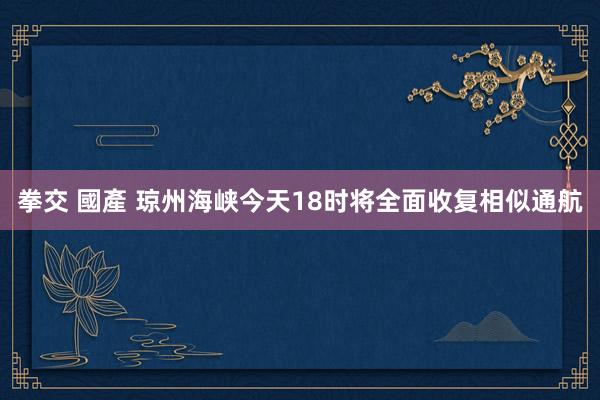 拳交 國產 琼州海峡今天18时将全面收复相似通航