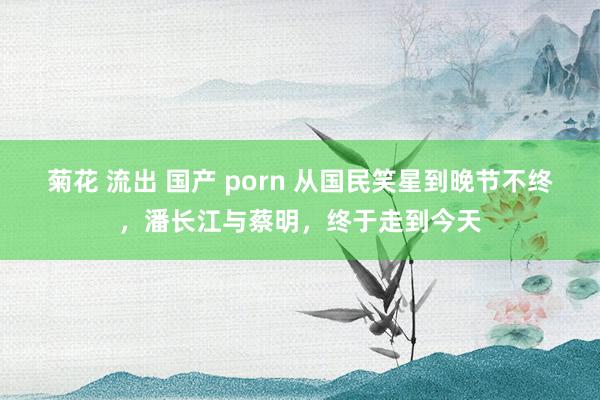 菊花 流出 国产 porn 从国民笑星到晚节不终，潘长江与蔡明，终于走到今天