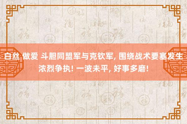 白丝 做爱 斗胆同盟军与克钦军， 围绕战术要塞发生浓烈争执! 一波未平， 好事多磨!