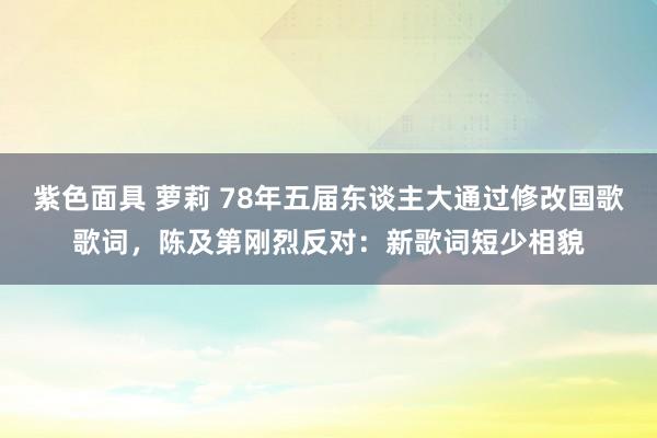 紫色面具 萝莉 78年五届东谈主大通过修改国歌歌词，陈及第刚烈反对：新歌词短少相貌