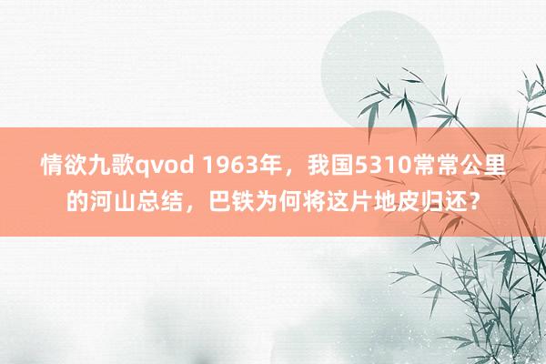 情欲九歌qvod 1963年，我国5310常常公里的河山总结，巴铁为何将这片地皮归还？