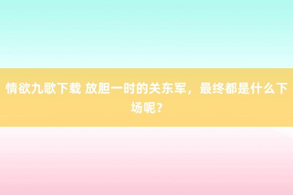 情欲九歌下载 放胆一时的关东军，最终都是什么下场呢？