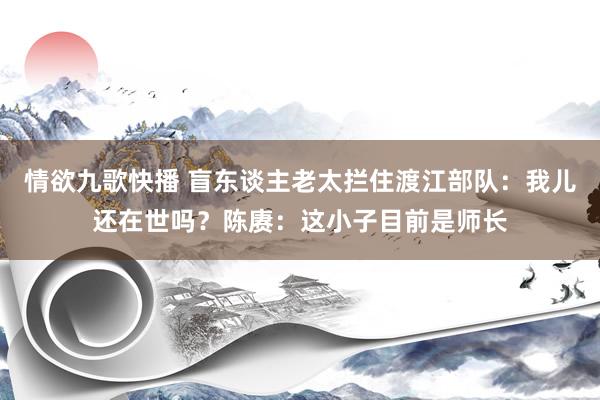 情欲九歌快播 盲东谈主老太拦住渡江部队：我儿还在世吗？陈赓：这小子目前是师长