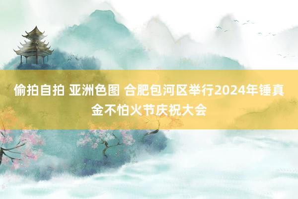 偷拍自拍 亚洲色图 合肥包河区举行2024年锤真金不怕火节庆祝大会