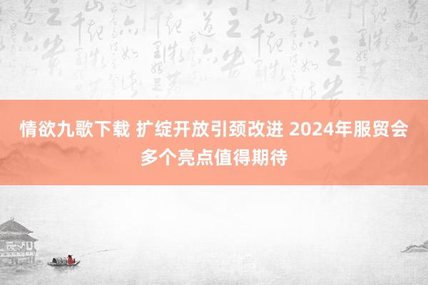 情欲九歌下载 扩绽开放引颈改进 2024年服贸会多个亮点值得期待