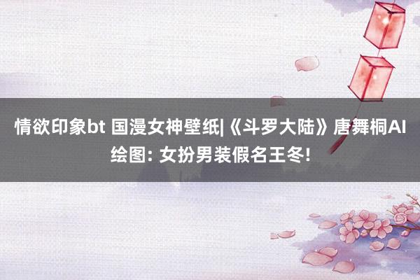 情欲印象bt 国漫女神壁纸|《斗罗大陆》唐舞桐AI绘图: 女扮男装假名王冬!