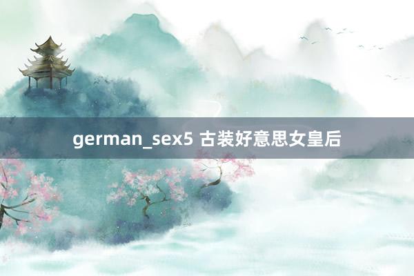 german_sex5 古装好意思女皇后