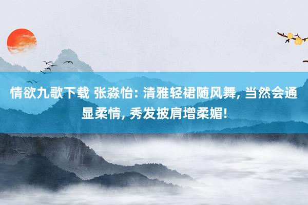 情欲九歌下载 张淼怡: 清雅轻裙随风舞， 当然会通显柔情， 秀发披肩增柔媚!