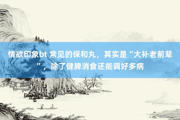 情欲印象bt 常见的保和丸，其实是“大补老前辈”，除了健脾消食还能调好多病