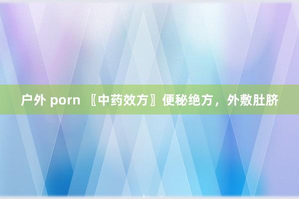 户外 porn 〖中药效方〗便秘绝方，外敷肚脐