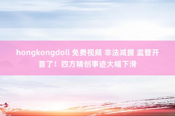 hongkongdoll 免费视频 非法减握 监管开首了！四方精创事迹大幅下滑