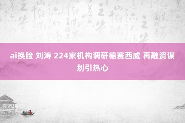 ai换脸 刘涛 224家机构调研德赛西威 再融资谋划引热心