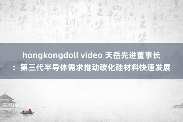 hongkongdoll video 天岳先进董事长：第三代半导体需求推动碳化硅材料快速发展