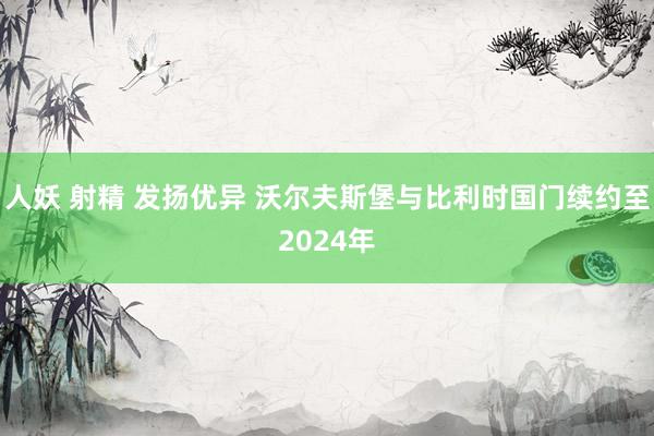 人妖 射精 发扬优异 沃尔夫斯堡与比利时国门续约至2024年