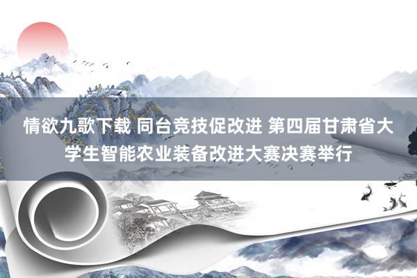 情欲九歌下载 同台竞技促改进 第四届甘肃省大学生智能农业装备改进大赛决赛举行