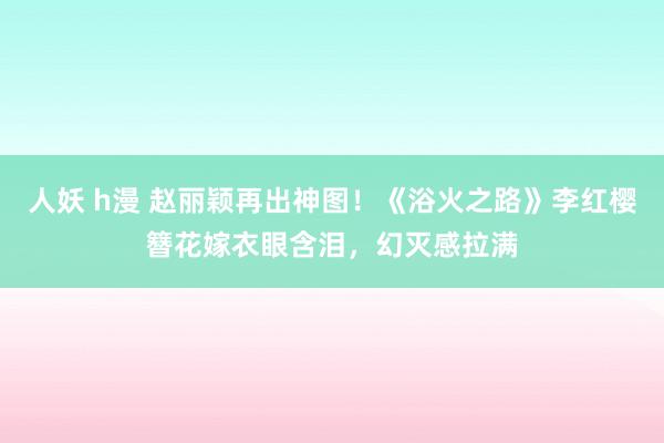 人妖 h漫 赵丽颖再出神图！《浴火之路》李红樱簪花嫁衣眼含泪，幻灭感拉满