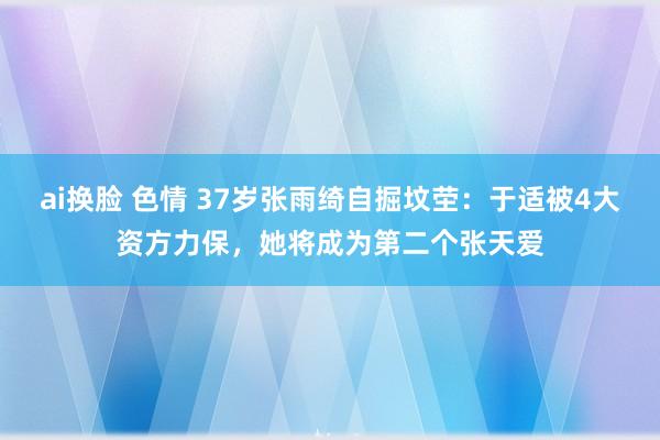 ai换脸 色情 37岁张雨绮自掘坟茔：于适被4大资方力保，她将成为第二个张天爱