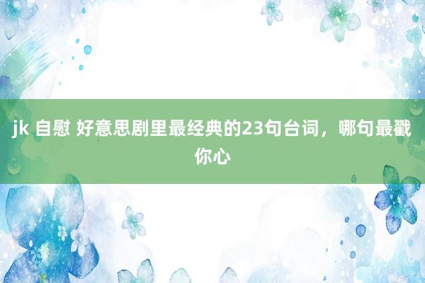 jk 自慰 好意思剧里最经典的23句台词，哪句最戳你心