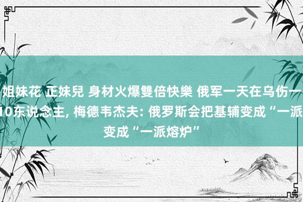 姐妹花 正妹兒 身材火爆雙倍快樂 俄军一天在乌伤一火1210东说念主， 梅德韦杰夫: 俄罗斯会把基辅变成“一派熔炉”