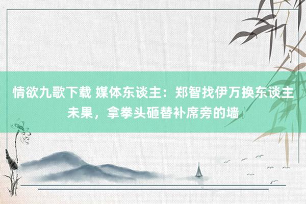 情欲九歌下载 媒体东谈主：郑智找伊万换东谈主未果，拿拳头砸替补席旁的墙