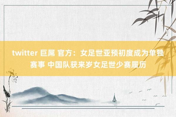 twitter 巨屌 官方：女足世亚预初度成为单独赛事 中国队获来岁女足世少赛履历