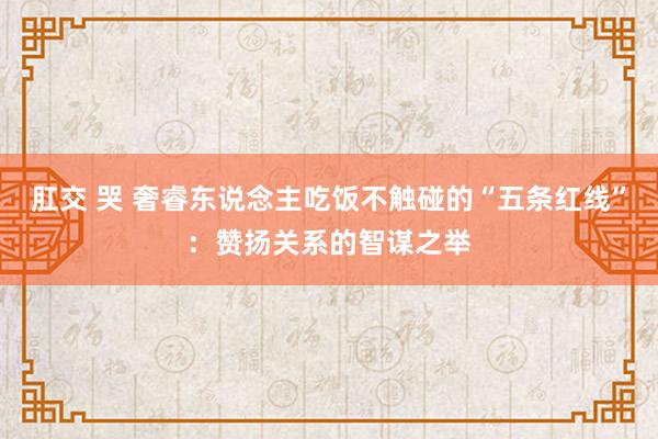 肛交 哭 奢睿东说念主吃饭不触碰的“五条红线”：赞扬关系的智谋之举