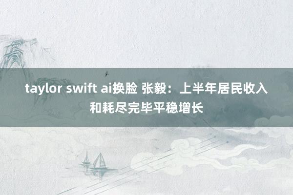 taylor swift ai换脸 张毅：上半年居民收入和耗尽完毕平稳增长