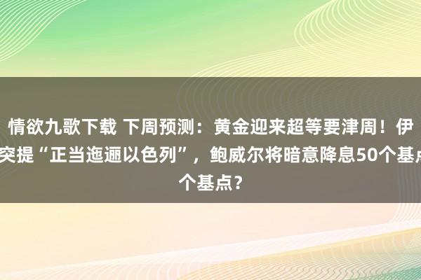 情欲九歌下载 下周预测：黄金迎来超等要津周！伊朗突提“正当迤逦以色列”，鲍威尔将暗意降息50个基点？