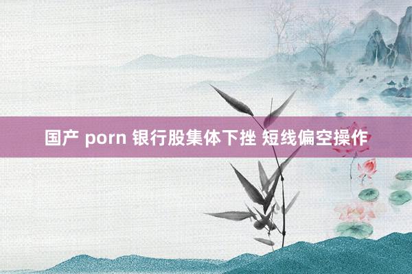 国产 porn 银行股集体下挫 短线偏空操作