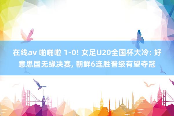 在线av 啪啪啦 1-0! 女足U20全国杯大冷: 好意思国无缘决赛， 朝鲜6连胜晋级有望夺冠