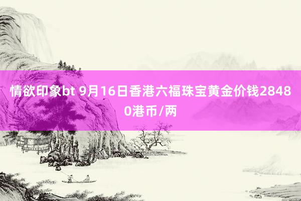 情欲印象bt 9月16日香港六福珠宝黄金价钱28480港币/两