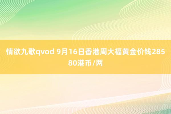 情欲九歌qvod 9月16日香港周大福黄金价钱28580港币/两