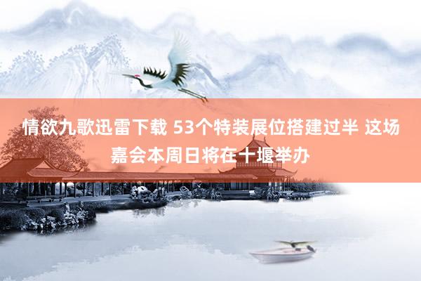 情欲九歌迅雷下载 53个特装展位搭建过半 这场嘉会本周日将在十堰举办