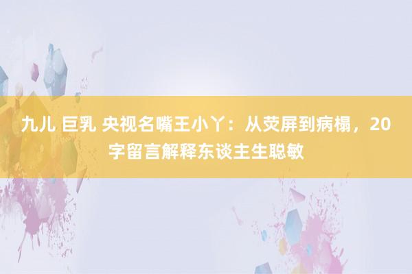 九儿 巨乳 央视名嘴王小丫：从荧屏到病榻，20字留言解释东谈主生聪敏